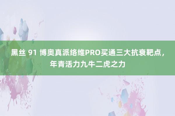 黑丝 91 博奥真派络维PRO买通三大抗衰靶点，年青活力九牛二虎之力