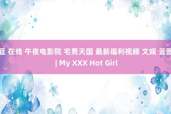 麻豆 在线 午夜电影院 宅男天国 最新福利视频 文娱 云图网 | My XXX Hot Girl