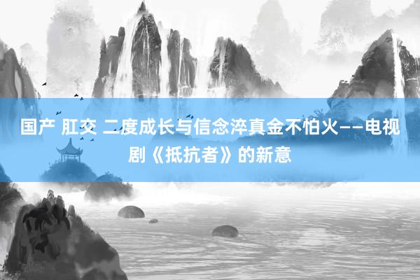 国产 肛交 二度成长与信念淬真金不怕火——电视剧《抵抗者》的新意