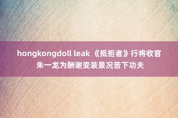 hongkongdoll leak 《抵拒者》行将收官 朱一龙为酬谢变装景况苦下功夫