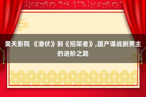 昊天影院 《潜伏》到《招架者》，国产谍战剧男主的进阶之路