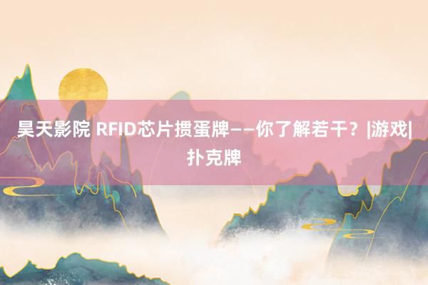 昊天影院 RFID芯片掼蛋牌——你了解若干？|游戏|扑克牌