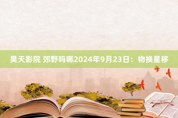 昊天影院 郊野吗哪2024年9月23日：物换星移