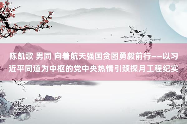 陈凯歌 男同 向着航天强国贪图勇毅前行——以习近平同道为中枢的党中央热情引颈探月工程纪实