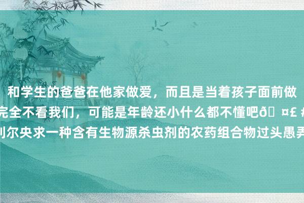 和学生的爸爸在他家做爱，而且是当着孩子面前做爱，太刺激了，孩子完全不看我们，可能是年龄还小什么都不懂吧🤣 #同城 #文爱 #自慰 海利尔央求一种含有生物源杀虫剂的农药组合物过头愚弄专利，缩短了农药的使用剂量，减缓了害虫抗性产生|活性|化合物