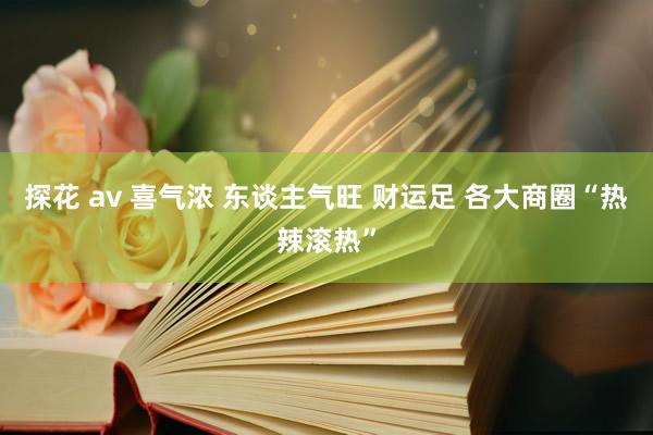 探花 av 喜气浓 东谈主气旺 财运足 各大商圈“热辣滚热”