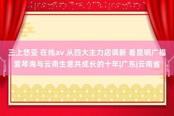 三上悠亚 在线av 从四大主力店调新 看昆明广福爱琴海与云南生意共成长的十年|广东|云南省