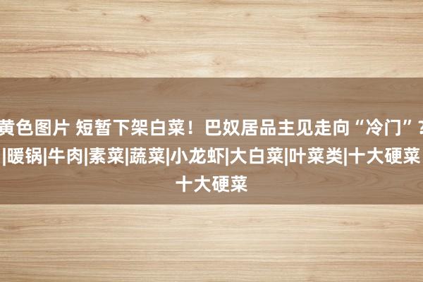 黄色图片 短暂下架白菜！巴奴居品主见走向“冷门”？|暖锅|牛肉|素菜|蔬菜|小龙虾|大白菜|叶菜类|十大硬菜