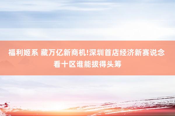 福利姬系 藏万亿新商机!深圳首店经济新赛说念 看十区谁能拔得头筹