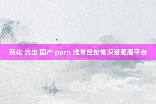 菊花 流出 国产 porn 维普经纶常识资源服平台