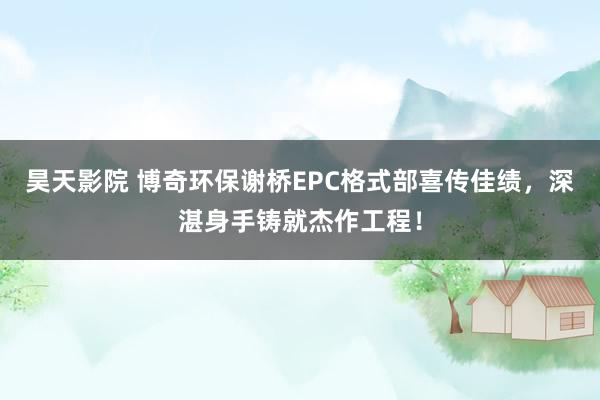 昊天影院 博奇环保谢桥EPC格式部喜传佳绩，深湛身手铸就杰作工程！