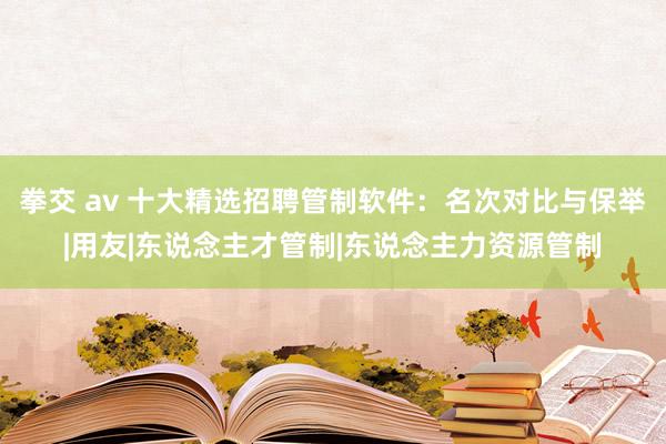 拳交 av 十大精选招聘管制软件：名次对比与保举|用友|东说念主才管制|东说念主力资源管制