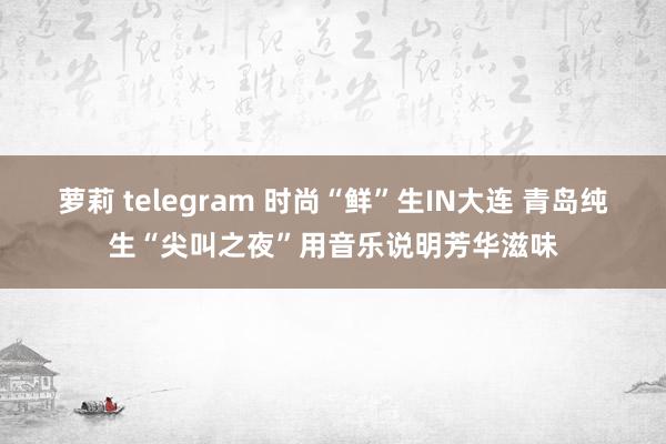 萝莉 telegram 时尚“鲜”生IN大连 青岛纯生“尖叫之夜”用音乐说明芳华滋味